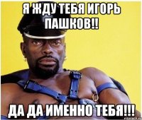 Я жду тебя ИГОРЬ Пашков!! Да Да именно Тебя!!!