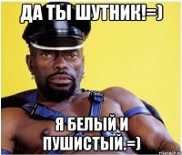 Да ты шутник!=) Я белый и пушистый.=)