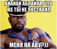 айайай Аблайка, что же ты не поставил меня на аву?))