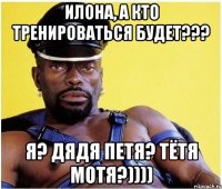 Илона, а кто тренироваться будет??? я? дядя Петя? тётя Мотя?))))