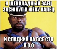 Я щёколадный заец засюнул в жёпу палец и сладкий на все сто о о о