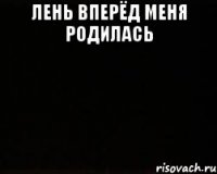 Лень вперёд меня родилась 