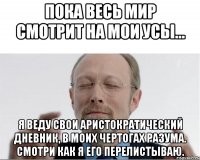 Пока весь мир смотрит на мои усы... Я веду свои аристократический дневник, в моих чертогах разума. Смотри как я его перелистываю.