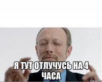  Я тут отлучусь на 4 часа