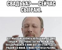 Свадьба? — Сейчас сыграю. Вот мы обменялись кольцами, вот мы танцуем, а вот Константин, мой жених. Поздоровайся с ним, вот он стоит здесь рядом со мной, в моих чертогах разума.