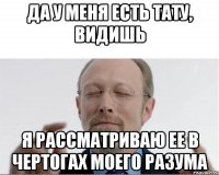 ДА У МЕНЯ ЕСТЬ ТАТУ, ВИДИШЬ Я РАССМАТРИВАЮ ЕЕ В ЧЕРТОГАХ МОЕГО РАЗУМА