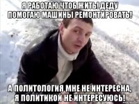 Я работаю чтоб жить! Деду помогаю машины ремонтировать! А политология мне не интересна, я политикой не интересуюсь!