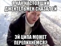 Я как настоящий джентельмен сказал ей эй ципа может перепихнёмся?