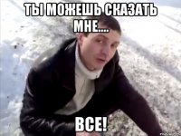 Ты можешь сказать мне.... ВСЕ!