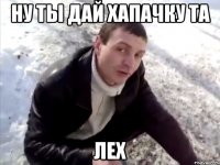 ну ты дай хапачку та лех