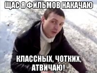 щас я фильмов накачаю классных, чотких, атвичаю!
