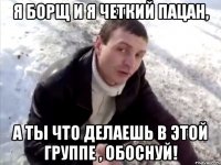 я борщ и я четкий пацан, а ты что делаешь в этой группе , обоснуй!