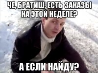 Че, братиш, есть заказы на этой неделе? а если найду?
