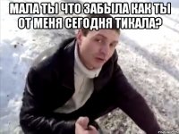Мала ты что забыла как ты от меня сегодня тикала? 