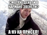 Смотрю деньги в кармане звенели? А ну ка присел!