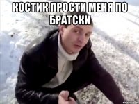 костик прости меня по братски 
