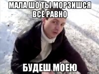 Мала шо ты морзишся всё равно будеш моею