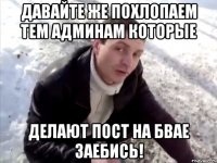 давайте же похлопаем тем админам которые делают пост на бвае заебись!