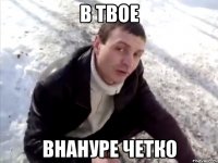 В ТВОЕ ВНАНУРЕ ЧЕТКО