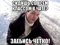 СИДИШЬ СО ВСЕМ КЛАССОМ В ЧАТЕ? ЗАЕБИСЬ ЧЕТКО!