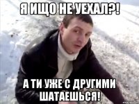 Я ищо не уехал?! А ти уже с другими шатаешься!