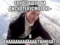 токо зашов на дискотекусмотрю - о онаааааааааааа,танюха=)