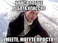 У нас вообще ребята.Классно Умеете, могете просто!