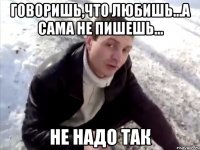 говоришь,что любишь...а сама не пишешь... не надо так
