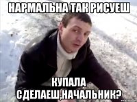 Нармальна так рисуеш Купала сделаеш,начальник?