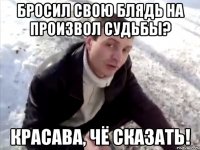 Бросил свою блядь на произвол судьбы? Красава, чё сказать!