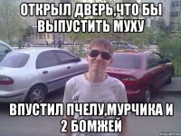 Открыл дверь,что бы выпустить муху впустил пчелу,мурчика и 2 бомжей