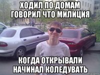 Ходил по домам говорил что милиция когда открывали начинал коледувать