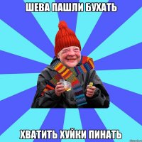 шева пашли бухать хватить хуйки пинать