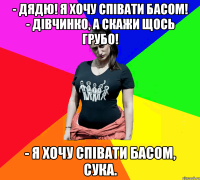 - Дядю! Я хочу співати басом! - Дівчинко, а скажи щось грубо! - Я хочу співати басом, сука.