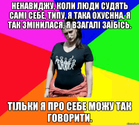 Ненавиджу, коли люди судять самі себе, типу, я така охуєнна, я так змінилася, я взагалі заїбісь. Тільки я про себе можу так говорити.