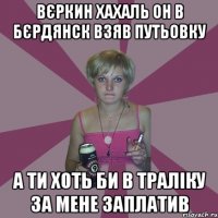 Вєркин хахаль он в Бєрдянск взяв путьовку а ти хоть би в траліку за мене заплатив