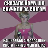 сказала йому шо скучила за снігом нашкрябав з морозілки снєга і кинув мені в глаз