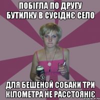 побігла по другу бутилку в сусіднє село для бешеной собаки три кілометра не расстояніє