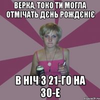 Верка, токо ти могла отмічать дєнь рождєніє в ніч з 21-го на 30-е