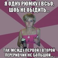 я одну рюмку і всьо, шоб не обідить... так, мєжду пєрвой і второй переривчик нє большой...