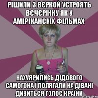 рішили з вєркой устроять вєчєрінку як у амеріканскіх фільмах нахуярились дідового самогона і полягали на дівані дивиться голос країни