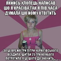 якийсь хлопець написав шо я красіва,так я пів часа думала шо йому отвітить за це врємя три літри чернігівського всадила, щитай 25 грн на нього потратила, а це шото да значить...