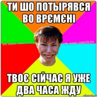 Ти шо потырявся во врємєні твоє сійчас я уже два часа жду