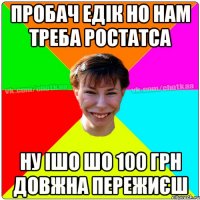 Пробач Едік но нам треба ростатса Ну ішо шо 100 грн довжна пережиєш