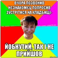 вчора позвонив нєзнакомєц попросив зустрітися на кладбищі- йобнутий, так і не прийшов