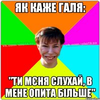 як каже Галя: "Ти мєня слухай, в мене опита більше"