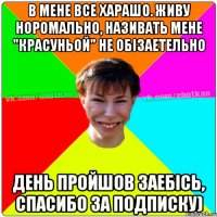 В мене все харашо. живу норомально, називать мене "красуньой" не обізаетельно день пройшов заебісь, спасибо за подписку)