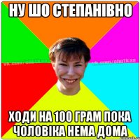 Ну шо степанівно ходи на 100 грам пока чоловіка нема дома