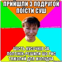 ПРИЙШЛИ З ПОДРУГОЙ ПОЇСТИ СУШ ШІСТЬ КУСОЧКІВ ЗА ПОЛТІНІК-РЄШИЛИ ШО РИС ТЯЖОЛИЙ ДЛЯ ЖОЛУДКА