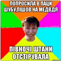 ПОПРОСИЛА В ПАЦИ ШУБУ,ПІШОВ НА МЕДВДЯ ПІВНОЧІ ШТАНИ ОТСТІРУВАЛА